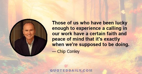 Those of us who have been lucky enough to experience a calling in our work have a certain faith and peace of mind that it's exactly when we're supposed to be doing.