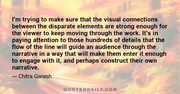 I'm trying to make sure that the visual connections between the disparate elements are strong enough for the viewer to keep moving through the work. It's in paying attention to those hundreds of details that the flow of