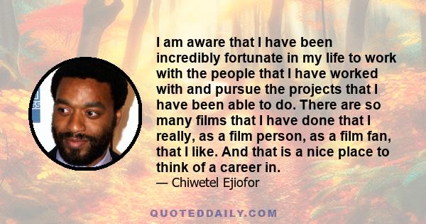 I am aware that I have been incredibly fortunate in my life to work with the people that I have worked with and pursue the projects that I have been able to do. There are so many films that I have done that I really, as