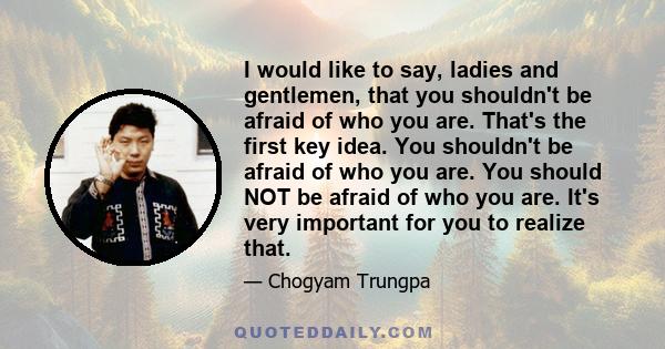 I would like to say, ladies and gentlemen, that you shouldn't be afraid of who you are. That's the first key idea. You shouldn't be afraid of who you are. You should NOT be afraid of who you are. It's very important for