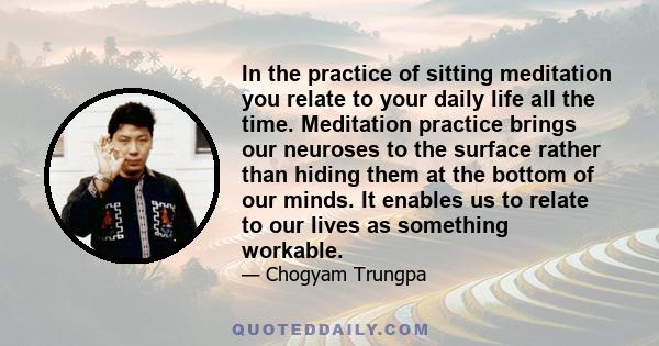 In the practice of sitting meditation you relate to your daily life all the time. Meditation practice brings our neuroses to the surface rather than hiding them at the bottom of our minds. It enables us to relate to our