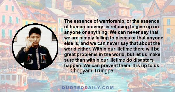The essence of warriorship, or the essence of human bravery, is refusing to give up on anyone or anything. We can never say that we are simply falling to pieces or that anyone else is, and we can never say that about