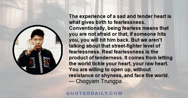 The experience of a sad and tender heart is what gives birth to fearlessness. Conventionally, being fearless means that you are not afraid or that, if someone hits you, you will hit him back. But we aren't talking about