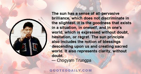 The sun has a sense of all-pervasive brilliance, which does not discriminate in the slightest. It is the goodness that exists in a situation, in oneself, and in one's world, which is expressed without doubt, hesitation,