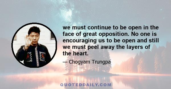 we must continue to be open in the face of great opposition. No one is encouraging us to be open and still we must peel away the layers of the heart.