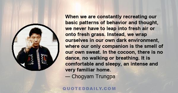 When we are constantly recreating our basic patterns of behavior and thought, we never have to leap into fresh air or onto fresh grass. Instead, we wrap ourselves in our own dark environment, where our only companion is