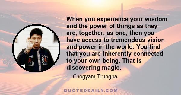 When you experience your wisdom and the power of things as they are, together, as one, then you have access to tremendous vision and power in the world. You find that you are inherently connected to your own being. That