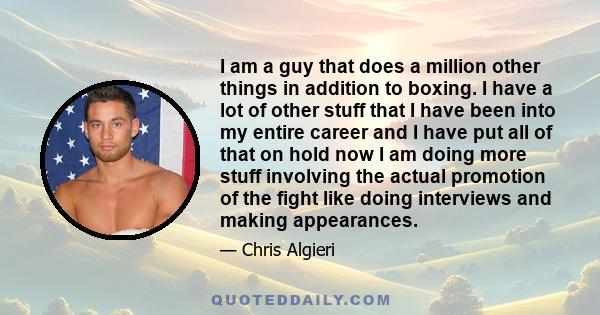 I am a guy that does a million other things in addition to boxing. I have a lot of other stuff that I have been into my entire career and I have put all of that on hold now I am doing more stuff involving the actual