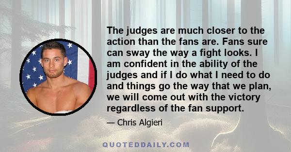 The judges are much closer to the action than the fans are. Fans sure can sway the way a fight looks. I am confident in the ability of the judges and if I do what I need to do and things go the way that we plan, we will