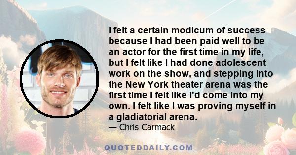 I felt a certain modicum of success because I had been paid well to be an actor for the first time in my life, but I felt like I had done adolescent work on the show, and stepping into the New York theater arena was the