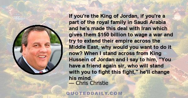If you're the King of Jordan, if you're a part of the royal family in Saudi Arabia and he's made this deal with Iran which gives them $150 billion to wage a war and try to extend their empire across the Middle East, why