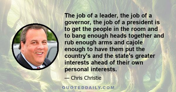 The job of a leader, the job of a governor, the job of a president is to get the people in the room and to bang enough heads together and rub enough arms and cajole enough to have them put the country's and the state's
