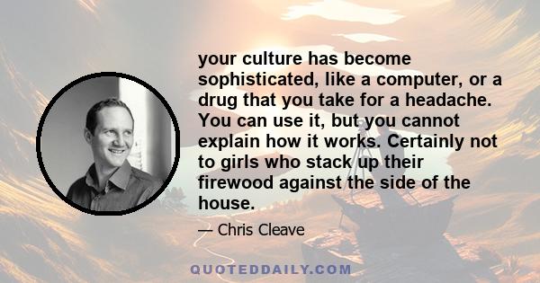 your culture has become sophisticated, like a computer, or a drug that you take for a headache. You can use it, but you cannot explain how it works. Certainly not to girls who stack up their firewood against the side of