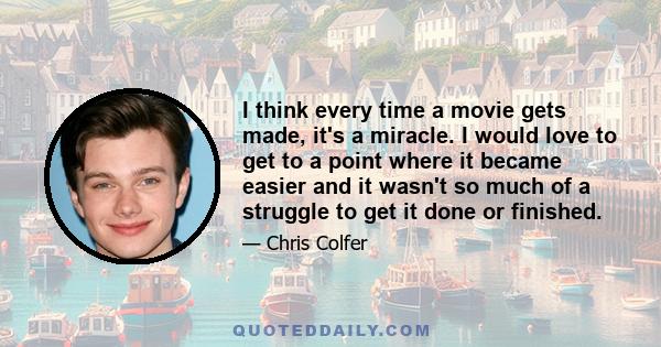 I think every time a movie gets made, it's a miracle. I would love to get to a point where it became easier and it wasn't so much of a struggle to get it done or finished.
