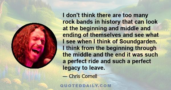 I don't think there are too many rock bands in history that can look at the beginning and middle and ending of themselves and see what I see when I think of Soundgarden. I think from the beginning through the middle and