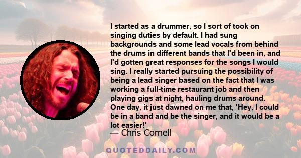 I started as a drummer, so I sort of took on singing duties by default. I had sung backgrounds and some lead vocals from behind the drums in different bands that I'd been in, and I'd gotten great responses for the songs