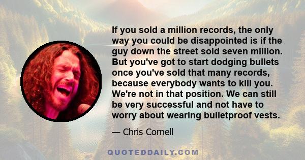 If you sold a million records, the only way you could be disappointed is if the guy down the street sold seven million. But you've got to start dodging bullets once you've sold that many records, because everybody wants