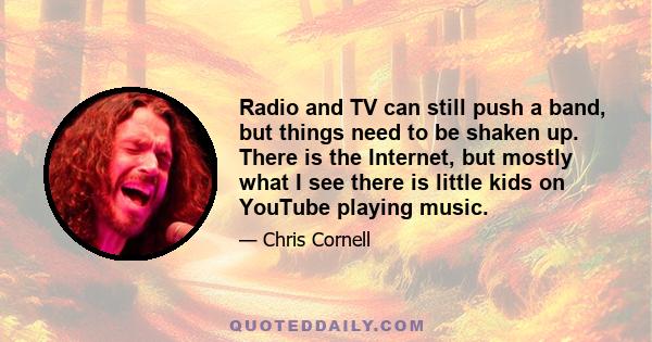 Radio and TV can still push a band, but things need to be shaken up. There is the Internet, but mostly what I see there is little kids on YouTube playing music.