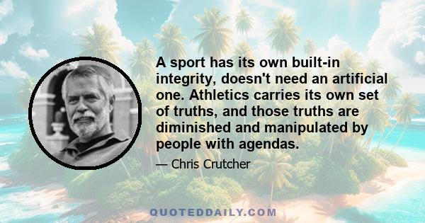 A sport has its own built-in integrity, doesn't need an artificial one. Athletics carries its own set of truths, and those truths are diminished and manipulated by people with agendas.