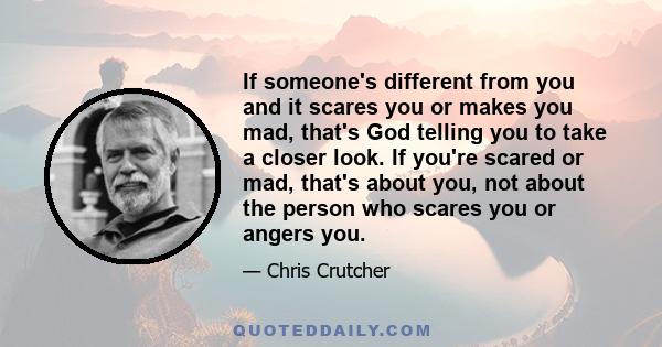 If someone's different from you and it scares you or makes you mad, that's God telling you to take a closer look. If you're scared or mad, that's about you, not about the person who scares you or angers you.