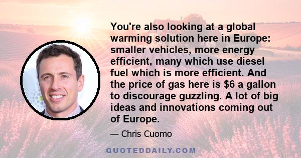 You're also looking at a global warming solution here in Europe: smaller vehicles, more energy efficient, many which use diesel fuel which is more efficient. And the price of gas here is $6 a gallon to discourage