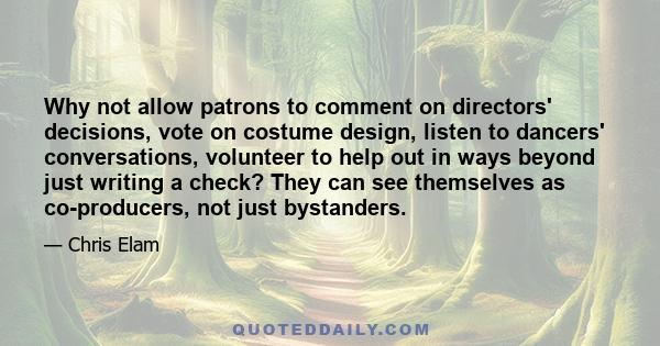 Why not allow patrons to comment on directors' decisions, vote on costume design, listen to dancers' conversations, volunteer to help out in ways beyond just writing a check? They can see themselves as co-producers, not