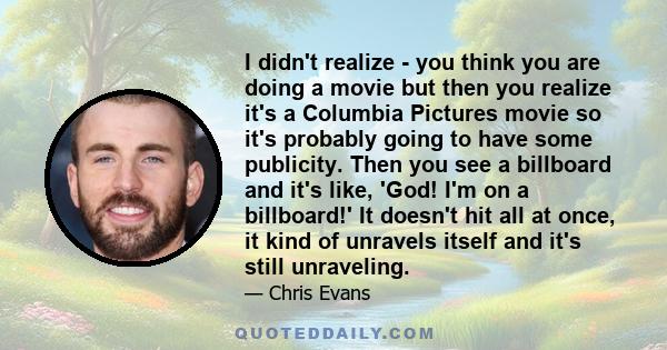 I didn't realize - you think you are doing a movie but then you realize it's a Columbia Pictures movie so it's probably going to have some publicity. Then you see a billboard and it's like, 'God! I'm on a billboard!' It