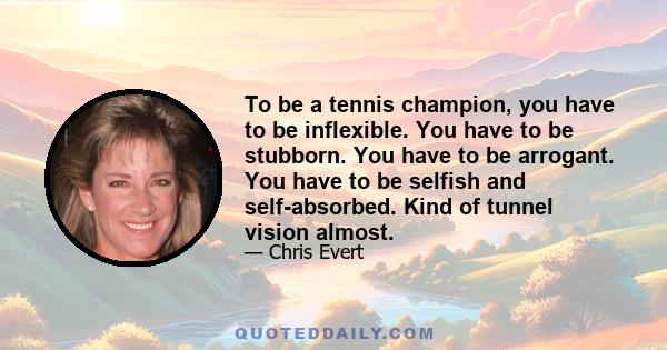 To be a tennis champion, you have to be inflexible. You have to be stubborn. You have to be arrogant. You have to be selfish and self-absorbed. Kind of tunnel vision almost.