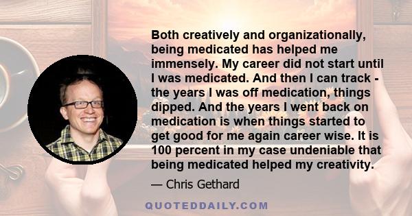 Both creatively and organizationally, being medicated has helped me immensely. My career did not start until I was medicated. And then I can track - the years I was off medication, things dipped. And the years I went