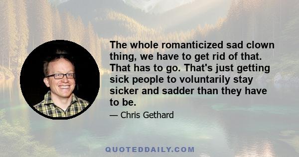 The whole romanticized sad clown thing, we have to get rid of that. That has to go. That's just getting sick people to voluntarily stay sicker and sadder than they have to be.