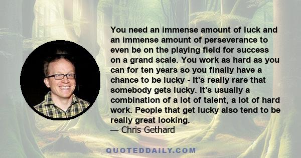 You need an immense amount of luck and an immense amount of perseverance to even be on the playing field for success on a grand scale. You work as hard as you can for ten years so you finally have a chance to be lucky -