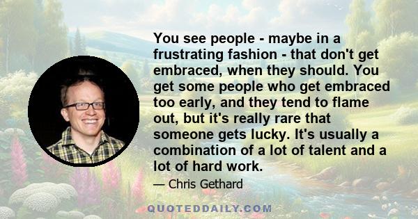 You see people - maybe in a frustrating fashion - that don't get embraced, when they should. You get some people who get embraced too early, and they tend to flame out, but it's really rare that someone gets lucky. It's