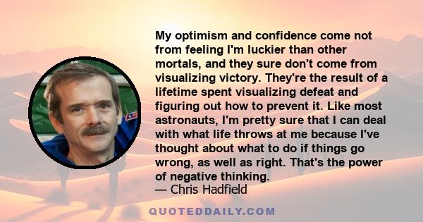 My optimism and confidence come not from feeling I'm luckier than other mortals, and they sure don't come from visualizing victory. They're the result of a lifetime spent visualizing defeat and figuring out how to