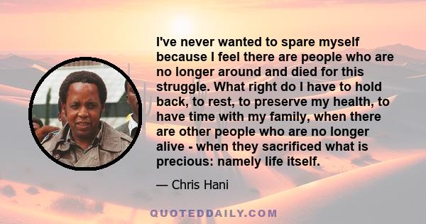 I've never wanted to spare myself because I feel there are people who are no longer around and died for this struggle. What right do I have to hold back, to rest, to preserve my health, to have time with my family, when