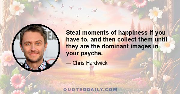 Steal moments of happiness if you have to, and then collect them until they are the dominant images in your psyche.