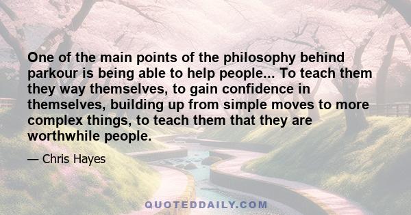 One of the main points of the philosophy behind parkour is being able to help people... To teach them they way themselves, to gain confidence in themselves, building up from simple moves to more complex things, to teach
