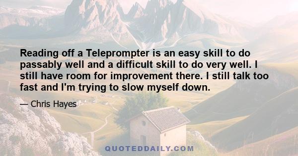 Reading off a Teleprompter is an easy skill to do passably well and a difficult skill to do very well. I still have room for improvement there. I still talk too fast and I'm trying to slow myself down.