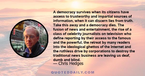 A democracy survives when its citizens have access to trustworthy and impartial sources of information, when it can discern lies from truth. Take this away and a democracy dies. The fusion of news and entertainment, the