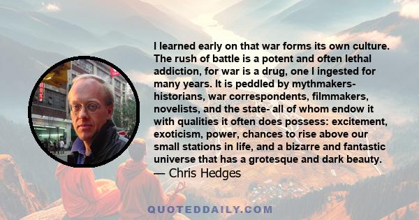 I learned early on that war forms its own culture. The rush of battle is a potent and often lethal addiction, for war is a drug, one I ingested for many years. It is peddled by mythmakers- historians, war