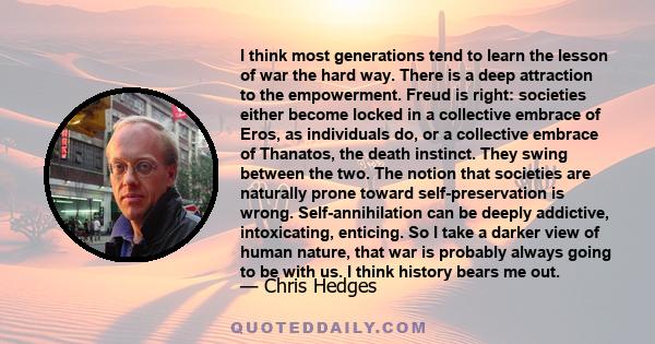 I think most generations tend to learn the lesson of war the hard way. There is a deep attraction to the empowerment. Freud is right: societies either become locked in a collective embrace of Eros, as individuals do, or