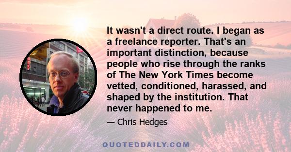 It wasn't a direct route. I began as a freelance reporter. That's an important distinction, because people who rise through the ranks of The New York Times become vetted, conditioned, harassed, and shaped by the
