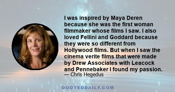 I was inspired by Maya Deren because she was the first woman filmmaker whose films I saw. I also loved Fellini and Goddard because they were so different from Hollywood films. But when I saw the cinema verite films that