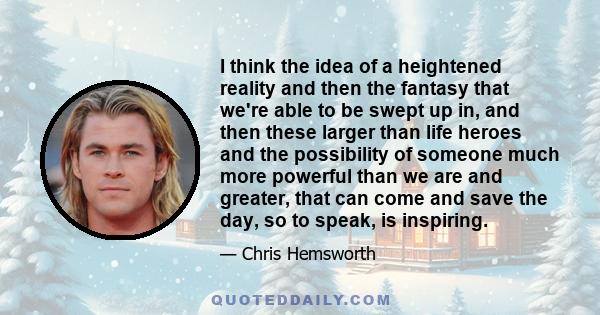 I think the idea of a heightened reality and then the fantasy that we're able to be swept up in, and then these larger than life heroes and the possibility of someone much more powerful than we are and greater, that can