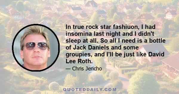 In true rock star fashiuon, I had insomina last night and I didn't sleep at all. So all I need is a bottle of Jack Daniels and some groupies, and I'll be just like David Lee Roth.