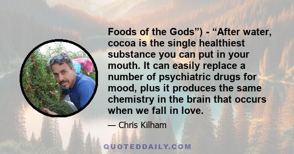 Foods of the Gods”) - “After water, cocoa is the single healthiest substance you can put in your mouth. It can easily replace a number of psychiatric drugs for mood, plus it produces the same chemistry in the brain that