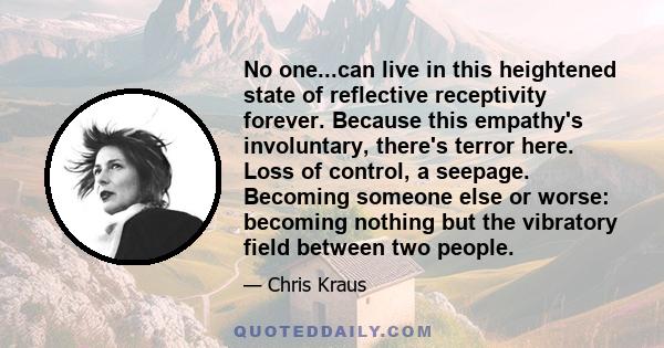 No one...can live in this heightened state of reflective receptivity forever. Because this empathy's involuntary, there's terror here. Loss of control, a seepage. Becoming someone else or worse: becoming nothing but the