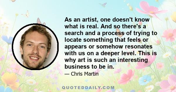 As an artist, one doesn't know what is real. And so there's a search and a process of trying to locate something that feels or appears or somehow resonates with us on a deeper level. This is why art is such an