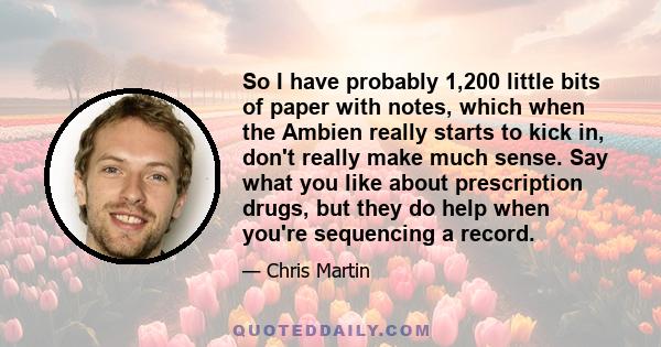 So I have probably 1,200 little bits of paper with notes, which when the Ambien really starts to kick in, don't really make much sense. Say what you like about prescription drugs, but they do help when you're sequencing