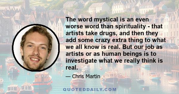 The word mystical is an even worse word than spirituality - that artists take drugs, and then they add some crazy extra thing to what we all know is real. But our job as artists or as human beings is to investigate what