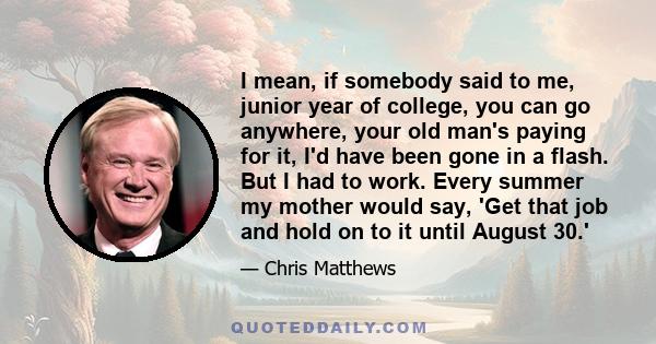 I mean, if somebody said to me, junior year of college, you can go anywhere, your old man's paying for it, I'd have been gone in a flash. But I had to work. Every summer my mother would say, 'Get that job and hold on to